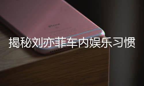 揭秘劉亦菲車內(nèi)娛樂習(xí)慣，熱愛聽碟片和電臺的音樂之旅