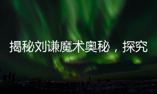 揭秘劉謙魔術(shù)奧秘，探究中國式花哨魔法的精髓