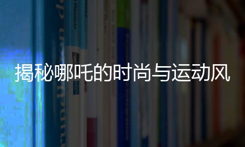 揭秘哪吒的時(shí)尚與運(yùn)動(dòng)風(fēng)采，愛穿束腳褲的體育生