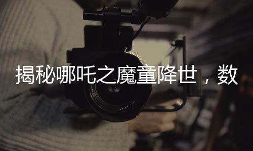 揭秘哪吒之魔童降世，數(shù)千人聲效錄下的哪吒2妖獸破鼎震撼上線