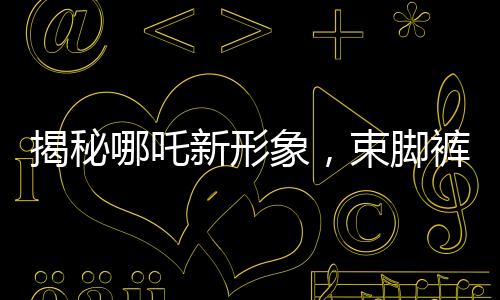 揭秘哪吒新形象，束腳褲下的熱血體育生