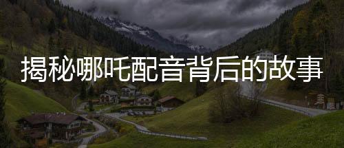 揭秘哪吒配音背后的故事，女聲演繹，煙嗓與怒音的完美融合