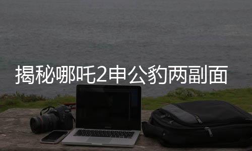 揭秘哪吒2申公豹兩副面孔，角色深度解析
