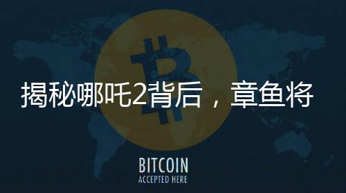 揭秘哪吒2背后，章魚將軍的自烤腕足之謎