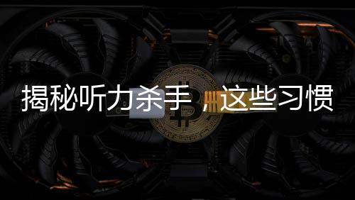 揭秘聽力殺手，這些習(xí)慣真的會偷走你的聽力