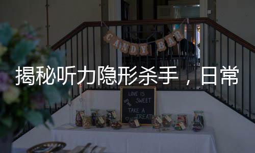 揭秘聽(tīng)力隱形殺手，日常習(xí)慣如何悄悄偷走你的聽(tīng)力
