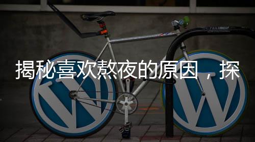 揭秘喜歡熬夜的原因，探尋背后的因素與解決方案