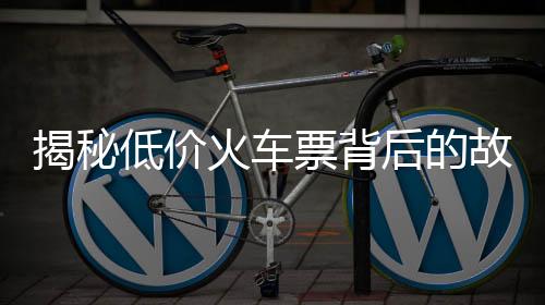 揭秘低價火車票背后的故事，揭秘背后的原因和解決方案