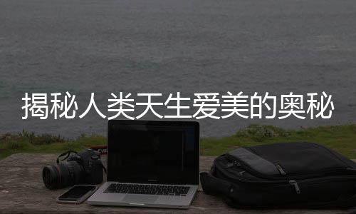 揭秘人類(lèi)天生愛(ài)美的奧秘，從娘胎就開(kāi)始看臉