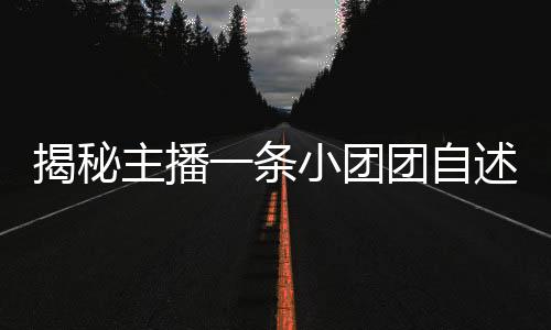 揭秘主播一條小團團自述刑滿釋放背后的故事