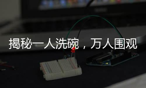 揭秘一人洗碗，萬(wàn)人圍觀背后的魔力