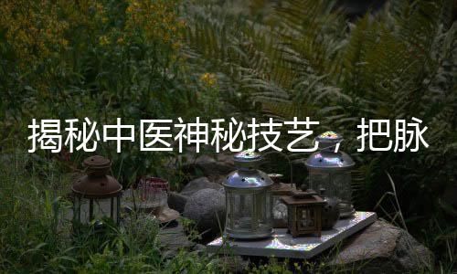揭秘中醫(yī)神秘技藝，把脈把出傷心脈，探尋傳統(tǒng)醫(yī)學(xué)的魅力