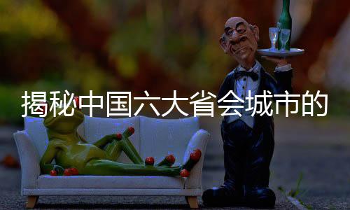 揭秘中國(guó)六大省會(huì)城市的定位與發(fā)展藍(lán)圖
