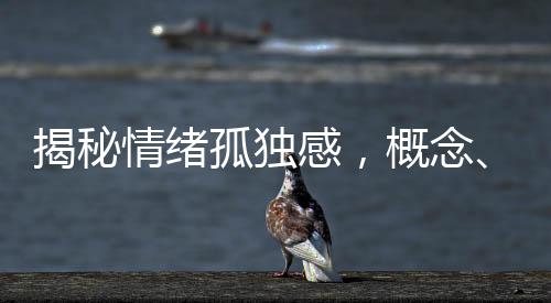 揭秘情緒孤獨感，概念、成因、表現(xiàn)與應(yīng)對之道