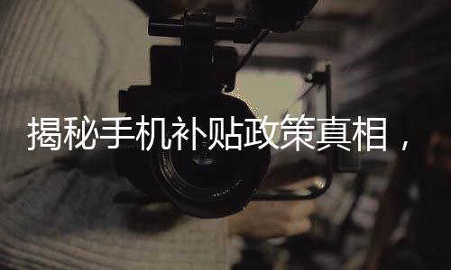 揭秘手機補貼政策真相，是否必須交舊手機才能獲得補貼？