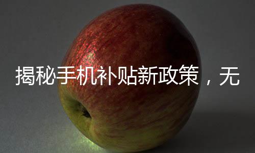 揭秘手機補貼新政策，無需交舊手機，更多實惠享不停