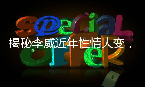 揭秘李威近年性情大變，圈內(nèi)好友透露其成長轉變之路
