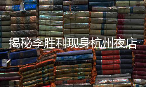 揭秘李勝利現(xiàn)身杭州夜店，揭開事件的層層迷霧