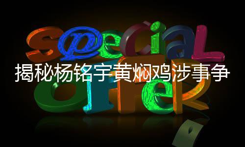 揭秘楊銘宇黃燜雞涉事?tīng)?zhēng)議事件引熱議，誠(chéng)摯道歉的背后故事！