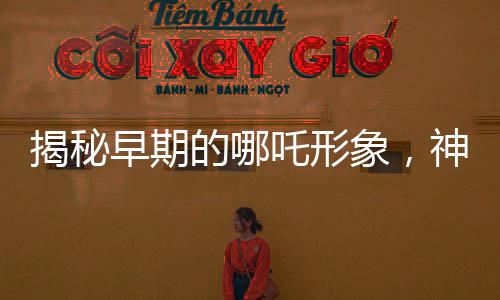 揭秘早期的哪吒形象，神秘傳說中的英雄形象演變史