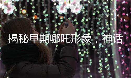 揭秘早期哪吒形象，神話中的三頭六臂神童