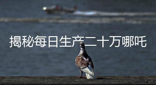 揭秘每日生產(chǎn)二十萬哪吒，產(chǎn)業(yè)奇跡背后的秘密揭秘