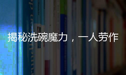揭秘洗碗魔力，一人勞作，萬(wàn)人圍觀，究竟有何吸引力？