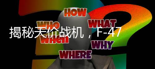 揭秘天價(jià)戰(zhàn)機(jī)，F(xiàn)-47單機(jī)造價(jià)超3億美元試飛近五年的深度解析