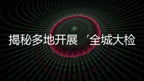 揭秘多地開展‘全城大檢查’，實為假新聞