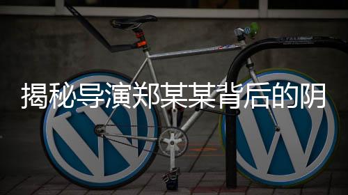 揭秘導演鄭某某背后的陰影，多位演員自曝遭遇侵害