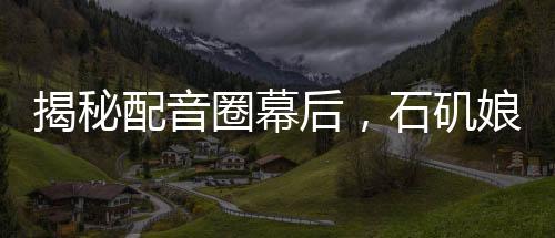 揭秘配音圈幕后，石磯娘娘的配音身份竟是公司行政