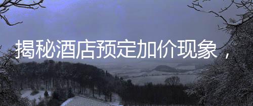 揭秘酒店預(yù)定加價(jià)現(xiàn)象，到店加價(jià)200元背后的真相