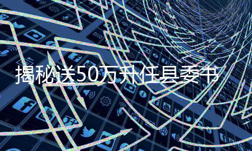 揭秘送50萬(wàn)升任縣委書(shū)記背后的真相