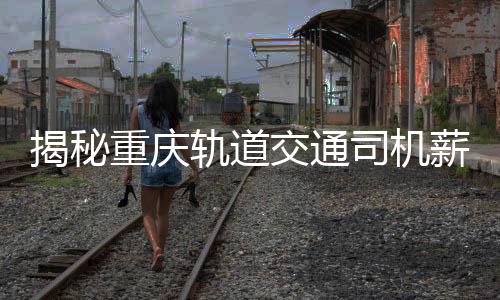 揭秘重慶軌道交通司機(jī)薪資真相，年薪8-10萬(wàn)？假！