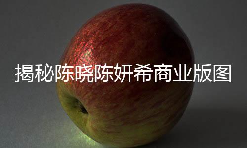 揭秘陳曉陳妍希商業(yè)版圖，演藝與商業(yè)的共贏之路