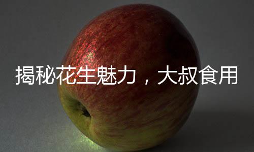 揭秘花生魅力，大叔食用花生胸部驚人變化的故事