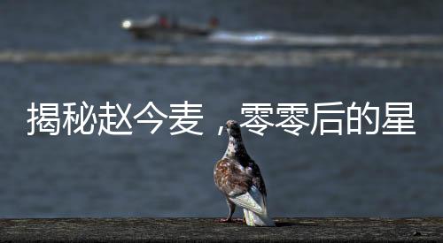 揭秘趙今麥，零零后的星途之路與所謂的黑歷史真相