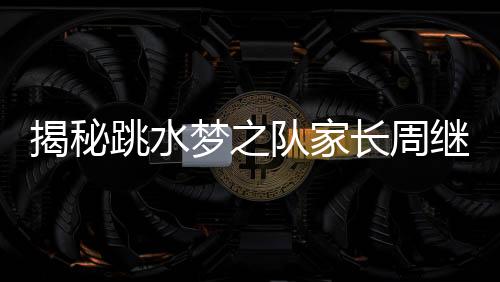 揭秘跳水夢之隊(duì)家長周繼紅的三副面孔