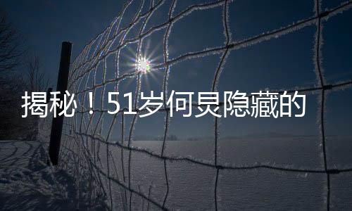 揭秘！51歲何炅隱藏的八塊腹肌，保持健碩身材的秘密大解密