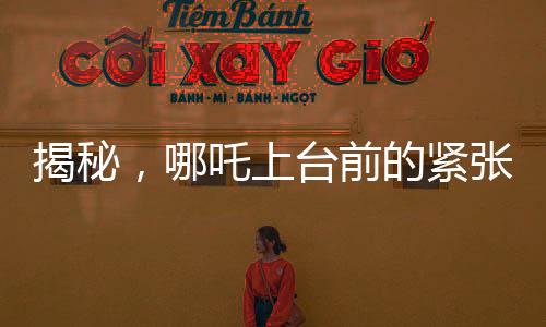 揭秘，哪吒上臺(tái)前的緊張瞬間，手抖背后的故事