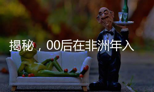 揭秘，00后在非洲年入千萬的奮斗歷程