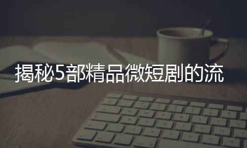 揭秘5部精品微短劇的流量密碼，撬動(dòng)觀眾心弦的秘訣