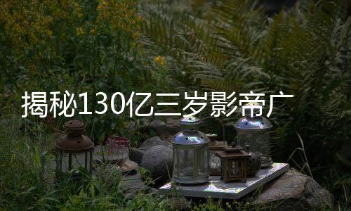 揭秘130億三歲影帝廣告收入，究竟接了多少廣告？