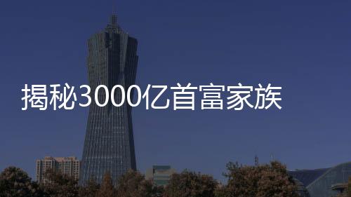 揭秘3000億首富家族，隱匿17年背后的神秘力量