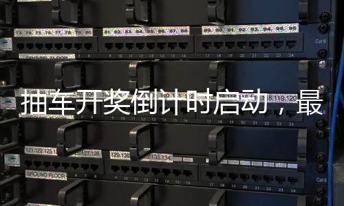 抽車開獎倒計時啟動，最后的激動人心的6天展望！