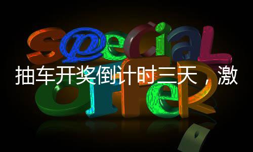 抽車(chē)開(kāi)獎(jiǎng)倒計(jì)時(shí)三天，激動(dòng)人心的時(shí)刻即將來(lái)臨