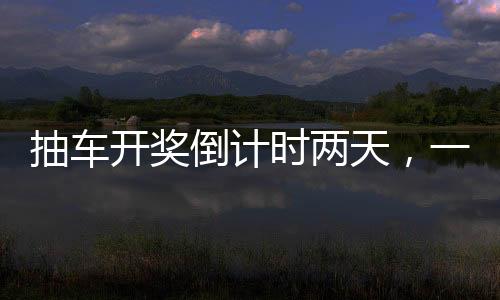 抽車開獎(jiǎng)倒計(jì)時(shí)兩天，一場令人熱血沸騰的盛宴即將拉開帷幕！以下是關(guān)于本次活動(dòng)的詳細(xì)報(bào)道。