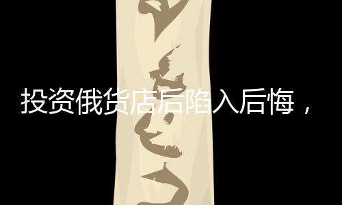 投資俄貨店后陷入后悔，深度剖析一次失敗的商業(yè)決策