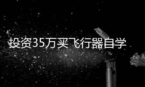 投資35萬買飛行器自學(xué)，一次冒險(xiǎn)的飛行夢(mèng)想之旅