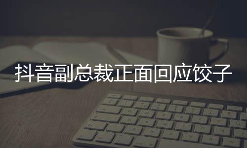 抖音副總裁正面回應(yīng)餃子品牌被多個賬號假冒事件